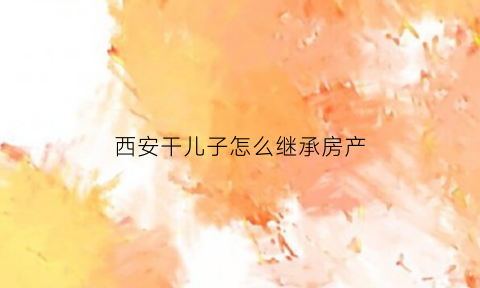 西安干儿子怎么继承房产(干儿子能继承遗产吗)