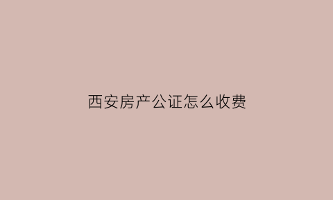 西安房产公证怎么收费(西安房产公证收费标准最新)
