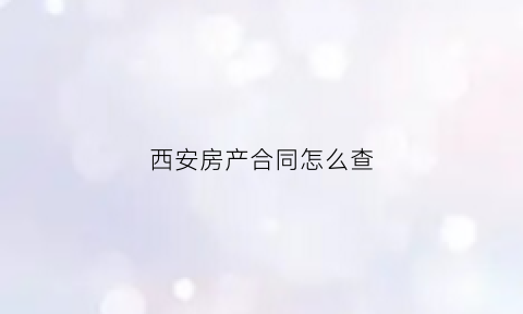 西安房产合同怎么查(西安购房合同备案查询)