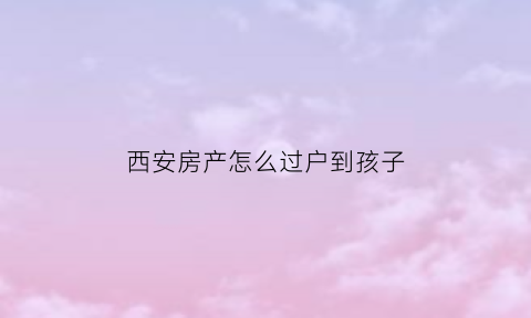 西安房产怎么过户到孩子