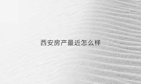 西安房产最近怎么样(西安房产网最新楼盘价格)