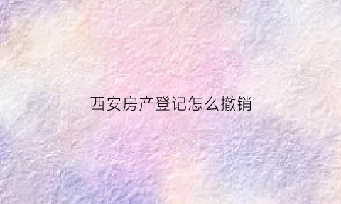 西安房产登记怎么撤销(西安房产登记怎么撤销委托书)
