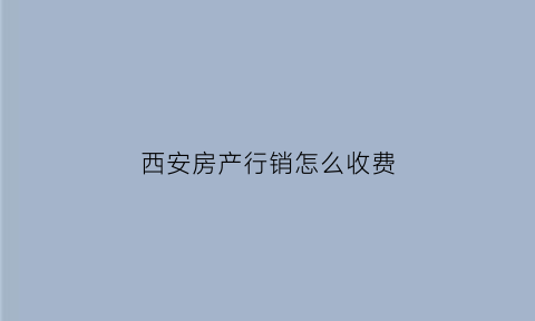 西安房产行销怎么收费(西安房产销售一年能拿多少钱)