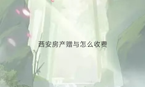西安房产赠与怎么收费(西安房子赠与过户需交什么费)