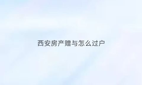 西安房产赠与怎么过户(西安房产赠与怎么过户给子女)