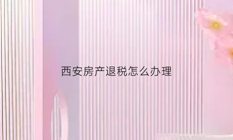 西安房产退税怎么办理(西安房屋退税符合条件)