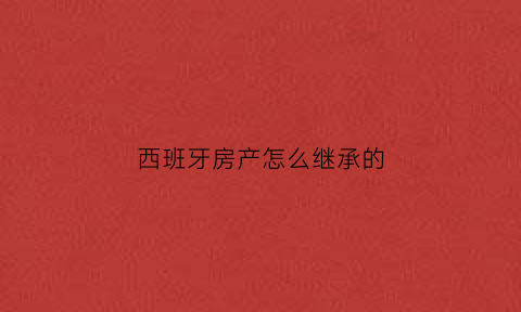 西班牙房产怎么继承的(西班牙的房产基本情况)