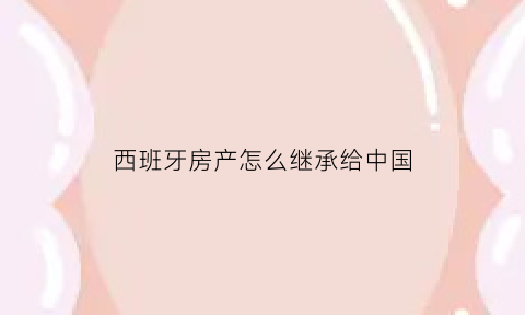西班牙房产怎么继承给中国(西班牙买房会不会有被强占的风险)