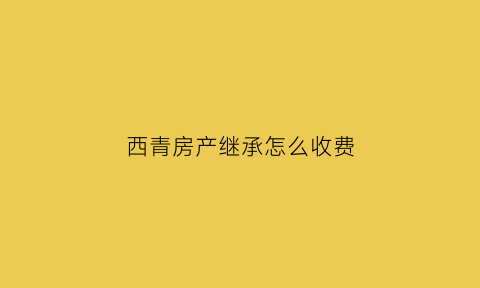 西青房产继承怎么收费(青岛房产继承费用)
