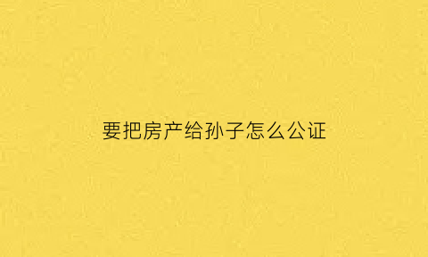 要把房产给孙子怎么公证