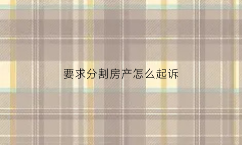 要求分割房产怎么起诉(分割房产的诉讼请求)