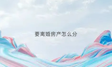 要离婚房产怎么分(离婚房产怎么分割计算)