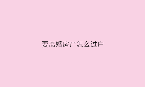 要离婚房产怎么过户(离婚房产怎么过户给对方)