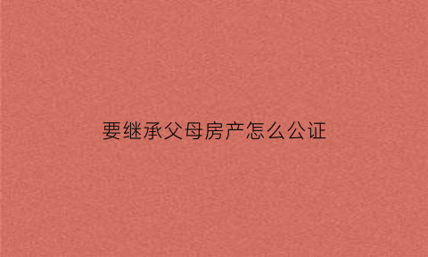 要继承父母房产怎么公证