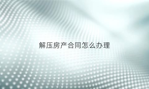 解压房产合同怎么办理(解压房产证需要哪些手续)