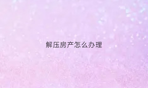 解压房产怎么办理(解压房产怎么办理过户手续)
