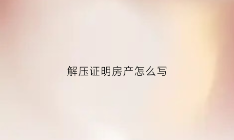 解压证明房产怎么写(解压证明房产怎么写才有效)