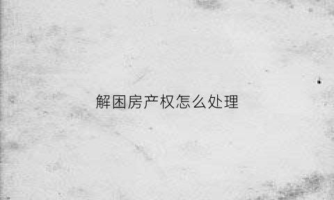 解困房产权怎么处理(解困房如何办理产权证)