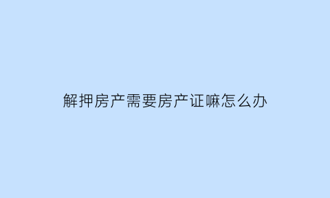 解押房产需要房产证嘛怎么办(解押房产需要房产证嘛怎么办手续)