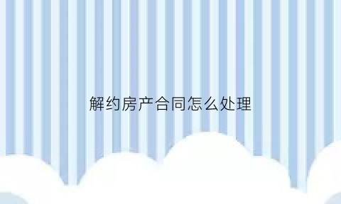 解约房产合同怎么处理(房产解约合同范本)