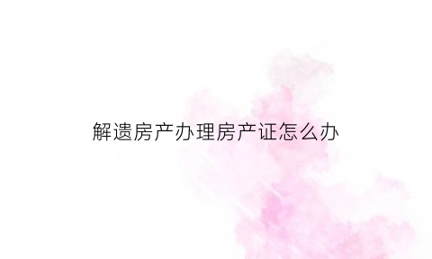 解遗房产办理房产证怎么办(解遗办是什么单位)