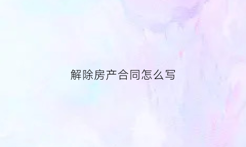 解除房产合同怎么写(房产解除合同协议书范本)