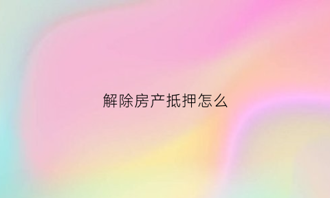 解除房产抵押怎么(解除房产抵押怎么办理手续)