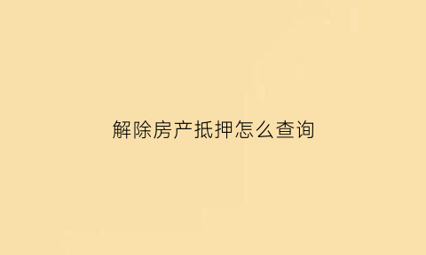 解除房产抵押怎么查询(怎么看房屋已经解除抵押)