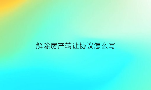 解除房产转让协议怎么写(解除房屋转让协议的证明书)