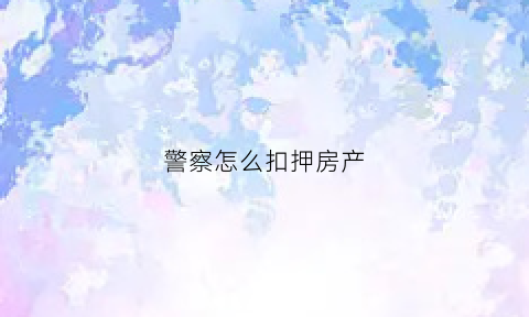 警察怎么扣押房产(警察怎么扣押房产的钱)