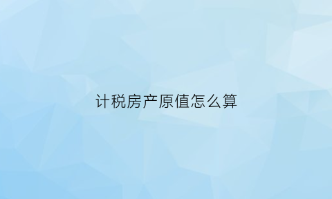 计税房产原值怎么算(房产原值计算房产税公式)