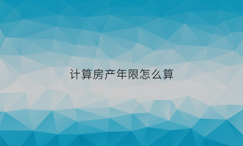 计算房产年限怎么算(房产年限怎么计算的)
