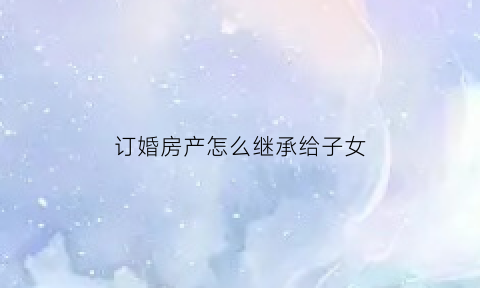 订婚房产怎么继承给子女(订婚房产怎么继承给子女呢)