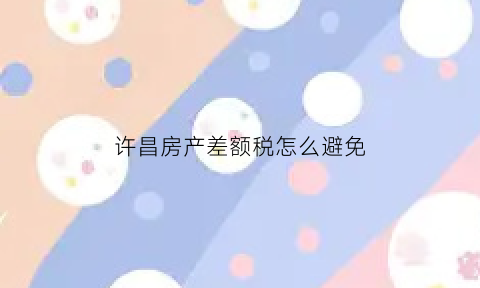 许昌房产差额税怎么避免(许昌房产契税2021年新规定)