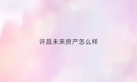 许昌未来房产怎么样(许昌未来房产怎么样啊)
