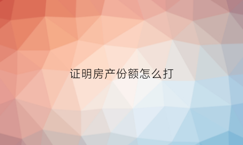 证明房产份额怎么打(怎么在房产证上注明份额)