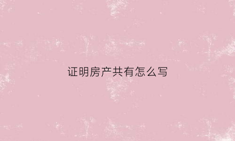 证明房产共有怎么写(房子共同所有证明)
