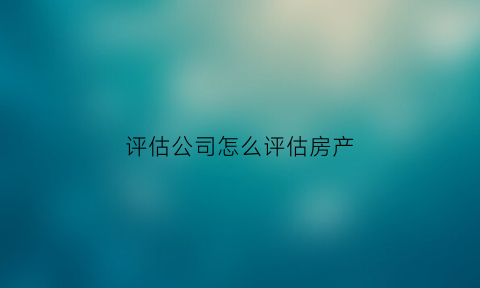 评估公司怎么评估房产(评估公司怎么评估房产价格)