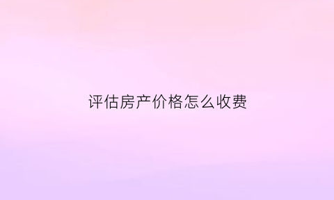 评估房产价格怎么收费(2019房产评估收费标准)