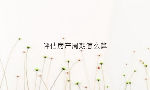 评估房产周期怎么算(房产评估期限是多少)