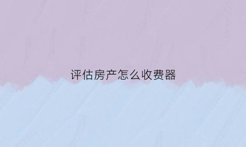 评估房产怎么收费器(房产评估费用收费)