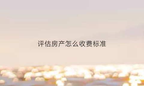 评估房产怎么收费标准(评估房产费用是多少啊)