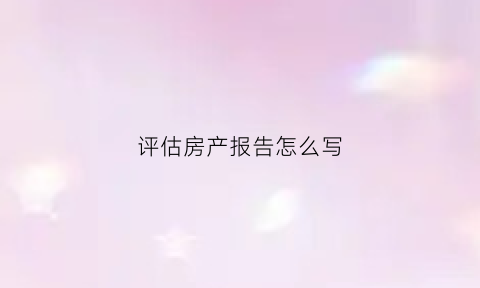 评估房产报告怎么写(房产评估报告格式)