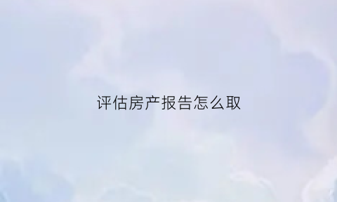 评估房产报告怎么取(房产评估报告有效期多久)