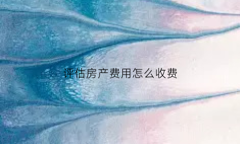 评估房产费用怎么收费(评估房产费用是多少啊)