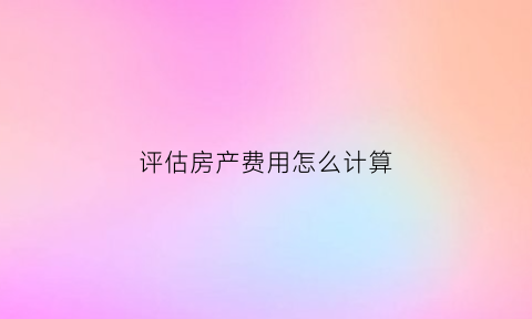 评估房产费用怎么计算(评估房产费用怎么计算出来的)