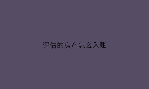 评估的房产怎么入账(评估的房产怎么入账科目)