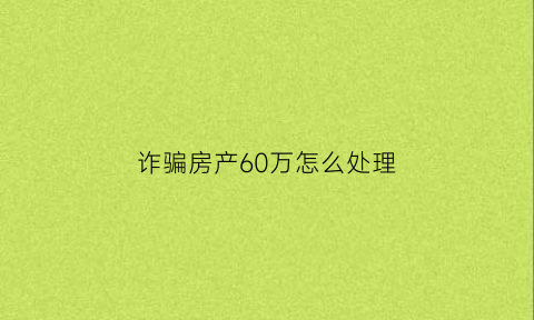 诈骗房产60万怎么处理(诈骗房子怎么处理)