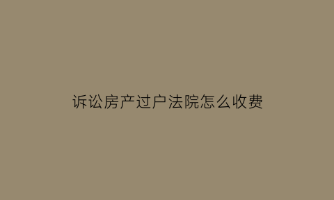 诉讼房产过户法院怎么收费(法院起诉房产过户诉讼费用)