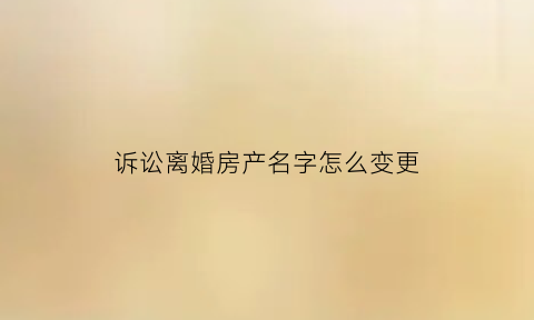 诉讼离婚房产名字怎么变更(诉讼离婚后房产过户需要什么手续)